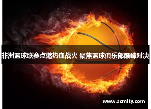 非洲篮球联赛点燃热血战火 聚焦篮球俱乐部巅峰对决