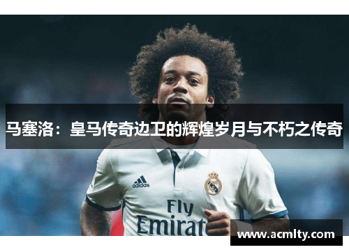 马塞洛：皇马传奇边卫的辉煌岁月与不朽之传奇