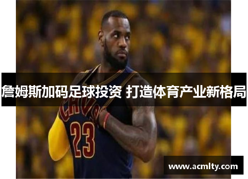 詹姆斯加码足球投资 打造体育产业新格局
