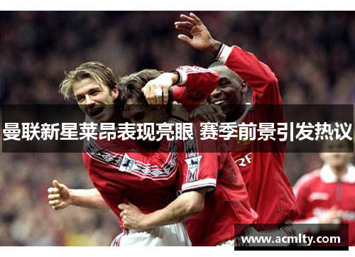 曼联新星莱昂表现亮眼 赛季前景引发热议