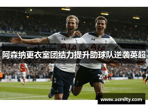 阿森纳更衣室团结力提升助球队逆袭英超